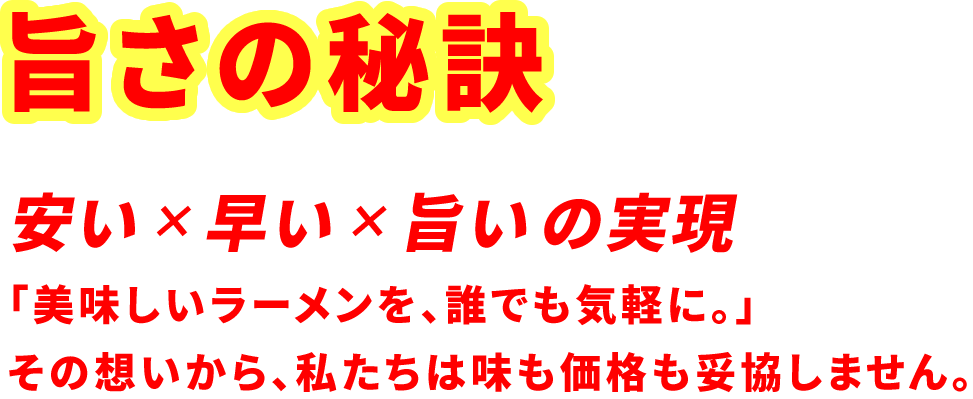 旨さの秘訣。「美味しいラーメンを、誰でも気軽に。」その想いから、私たちは味も価格も妥協しません。